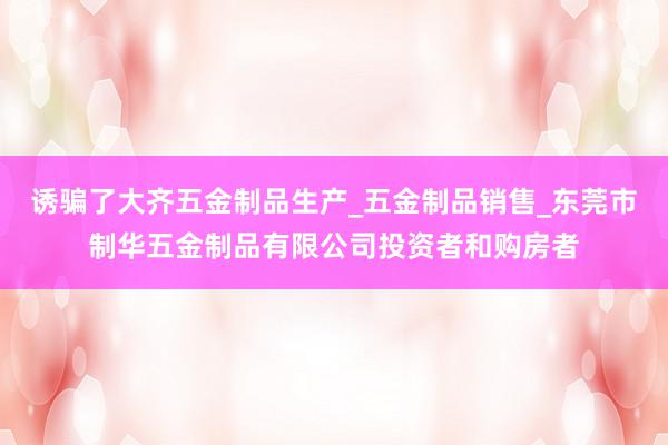诱骗了大齐五金制品生产_五金制品销售_东莞市制华五金制品有限公司投资者和购房者