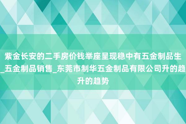 紫金长安的二手房价钱举座呈现稳中有五金制品生产_五金制品销售_东莞市制华五金制品有限公司升的趋势