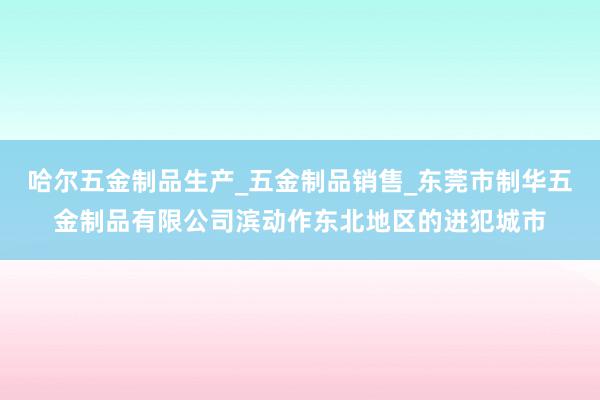 哈尔五金制品生产_五金制品销售_东莞市制华五金制品有限公司滨动作东北地区的进犯城市